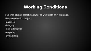 Working Conditions
Full time job and sometimes work on weekends or in evenings.
Requirements for the job:
-patience
-integrity
-non-judgmental
-empathy
-sympathetic

 