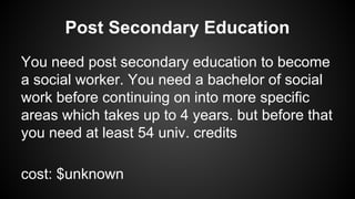 Post Secondary Education
You need post secondary education to become
a social worker. You need a bachelor of social
work before continuing on into more specific
areas which takes up to 4 years. but before that
you need at least 54 univ. credits
cost: $unknown

 