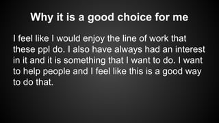 Why it is a good choice for me
I feel like I would enjoy the line of work that
these ppl do. I also have always had an interest
in it and it is something that I want to do. I want
to help people and I feel like this is a good way
to do that.

 
