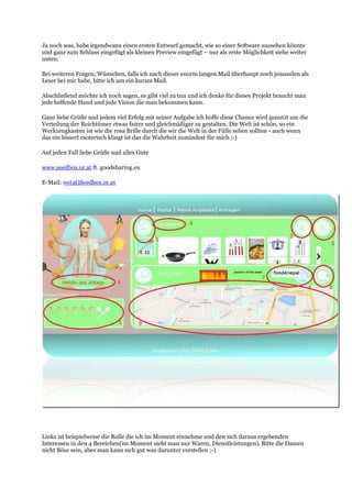 Ja noch was, habe irgendwann einen ersten Entwurf gemacht, wie so einer Software aussehen könnte
und ganz zum Schluss eingefügt als kleinen Preview eingefügt – nur als erste Möglichkeit siehe weiter
unten.
Bei weiteren Fragen, Wünschen, falls ich nach dieser enorm langen Mail überhaupt noch jemanden als
Leser bei mir habe, bitte ich um ein kurzes Mail.
Abschließend möchte ich noch sagen, es gibt viel zu tun und ich denke für dieses Projekt braucht man
jede helfende Hand und jede Vision die man bekommen kann.
Ganz liebe Grüße und jedem viel Erfolg mit seiner Aufgabe ich hoffe diese Chance wird genutzt um die
Verteilung der Reichtümer etwas fairer und gleichmäßiger zu gestalten. Die Welt ist schön, so ein
Werkzeugkasten ist wie die rosa Brille durch die wir die Welt in der Fülle sehen sollten - auch wenn
das ein bisserl esoterisch klingt ist das die Wahrheit zumindest für mich ;-)
Auf jeden Fall liebe Grüße und alles Gute
www.seedbox.or.at ft. goodsharing.eu
E-Mail: we(at)Seedbox.or.at
Links ist beispielweise die Rolle die ich im Moment einnehme und den sich daraus ergebenden
Interessen in den 4 Bereichen(im Moment sieht man nur Waren, Dienstleistungen). Bitte die Damen
nicht Böse sein, aber man kann sich gut was darunter vorstellen ;-)
 