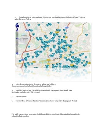 2. Georeferenzierte Informationen (Kartierung um Gleichgesinnte/Aufträge/Waren/Projekte
schnellstens zu finden)
3. Interaktion mit anderen Benutzern online und offline –
(Interessensgemeinschaften) Gemeinschaften gründen
4. variable Qualität(von Privat bis zu Professionell – von gratis über tausch über
Regiowährung(oder ether) bis zu euro)
5. variable Preise
6. verschiedene Arten des Besitzes/Nutzens (meist eher temporäre Zugänge als Besitz)
Für mich ergeben sich, wenn man die Fülle der Plattformen (siehe folgendes Bild) ansieht, die
folgenden Erkenntnisse:
 