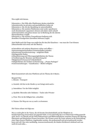 Was ergibt sich daraus.
Erkenntnis 1: Die Fülle aller Plattformen decken sämtliche
Lebensbereiche im privaten und geschäftlichen Leben ab
Erkenntnis 2: Die Art der Bezahlung ist unterschiedlich.
Erkenntnis 3: Die meisten Plattformen sind weder openSource
noch demokratisch organisiert, können sich daher nicht schnell
weiterentwickeln und gehen immer nur in Richtung die die oberste
Hierarchieebene vorgibt.
Erkenntnis 4: Die meisten Transaktionen bedienen sich
desselben Grundgerüsts (derselben Software/Logik)
Jetzt bleibt noch die Frage was ergibt das für den/die Einzelnen – was man der User können
(überschneidet sich etwas mit den Basics):
● Interaktion mit anderen Benutzern online und offline –
(Interessensgemeinschaften) Gemeinschaften gründen
● Kartierung Georeferenzierung – möglichst lokale
Gleichgesinnte finden
● Klassifizierung und Filterungsmöglichkeiten der Waren
● Verifizierung der Benutzer und Bewertung der
Fähigkeiten(Vertrauen & Verlässlichkeit)
● Möglichkeiten der leichten Verbreiterung – „Promo Packages“
● Interessensbezogen – Gamification – Mobil verfügbar
Meist konzentriert sich eine Plattform auf ein Thema der 6 Basics.
Beispiel Uber
1. Dienste : Transport
2. Geoinfo: Ich bin in der Straße xy wer bringt mich nach z
3. Interaktion: Vor der Fahrt möglich
4. Qualität: Mercedes oder Daihatsu – Taxler oder Privater
5. Preis: Wer ist der billigste bzw. schnellste
6. Nutzen: Ein Weg um von xy nach z zu kommen
Die Vision schaut wie folgt aus:
Was es nicht gibt ist die Vision, die ich bereits (bruchstückhaft) auf der Plattform oi-
bundesregierung.neurovation.net gepostet habe, es ist notwendig das es in Österreich richtig gemacht
wird, bevor wie überall auf der Welt Diskussionen und Mißverständnisse zwischen Firmen der Sharing
Ökonomie und klassischen Firmen herrschen. Die Firmen sowie die Leute müssen in die Entwicklung
einer Open Source Plattform eingebunden werden, die professionell und privat gebraucht werden
kann und soll. Das wäre nachhaltig, ressourcenschonend, die lokalen Strukturen stärkend und was
weiß ich noch alles….
 
