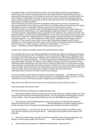 materiellen Dinge in einen Kreislauf einzuordnen, in dem die Dinge nach Ihrer ursprünglichen
Verwendung, einer neuen Verwendung zukommt. Ein echter Kreislauf entsteht(Circle Economy).
Meine alten Jeans gebe ich ab. Dort werden sie nicht nach China zum waschen verschifft werden, um
dann in Indien verschreddert zu werden. Nein, die Jeans werden in Österreich vollautomatisch zu
neuem Stoff verarbeitet und auch wieder in Österreich weiterverkauft oder vermietet(Beispiel Firma
Mud Jeans die so ähnlich arbeitet).
Jeder ist froh mit seinen Ideen die Welt ein Stückchen lebenswerter zu machen und wird auch
dementsprechend honoriert, allerdings nicht mehr nur mit Geld sondern mit Gutscheinen der lokalen
Wirtschaft und seiner unmittelbaren sharing community und Festen Ihnen zu Ehren.
Die Kluft zwischen arm und reich wurde zurückgedrängt da jeder, jederzeit weiß welche Dinge es zu
Arbeiten gibt und welche Waren es zur Benutzung gibt. Es gibt kein "absitzen" im Büro mehr, aber
auch keinen Zeit des unglaublichen Stresses, die Arbeit wird visualisiert und verteilt sich gerecht. Die
gesamte Industrie, die sich um das Erdöl gebildet hat, wurde durch erneuerbare Formen ersetzt. In der
Zwischenzeit wurde diese "Erdöl-Epoche" auch abgeschlossen und auch ein bißchen als mißglücktes
Experiment gesehen - es werden Geschichten erzählt und die ungläubigen Kinder fragen nur ihre
Großeltern: "Oma, warum, wenn es klar war, dass das Öl irgendwann ausgeht und die Umwelt
schädigt und es immer schon Alternativen gab, wurde trotzdem eine Industrie darum herumgebaut."
Die Oma antwortet: "Naja man kann ja nicht immer Recht haben..." "Aso ja gut"....
Hüstel ... der Schluss ist etwas dürftig aber ich bin ja auch kein Autor ;-)
Damit ist eine Struktur geschaffen worden die auch Experimente zulässt.
Gut auf jeden Fall sind das mal einige grundsätzliche Gedanke dazu (Spitze des Eisbergs oder Fisches
wie in der Präsentation von Fr. Dr. Leimüller). Wenn man damit den allgemeinen Wohlstand erhöht
hat (nämlich durch georeferenziertes Aufzeigen diverser Ressourcen und Arbeitsmöglichkeiten ohne
der Gefahr eines weiteren Prekariats… und unter Beachtung des Datenschutzes) ist der Grundstein für
Innovation gelegt. Die Kultur des Teilens wurde etabliert. Das eigene Wohl aber viel mehr noch die
Anhäufung eigener Reichtümer steht nicht mehr im Fokus der Österreicher, viel mehr geht es um die
Gesamtsituation und das Wohle aller (haha im Moment wirklich noch etwas schwieriger vorzustellen)
Jeder wird gerne seine Ideen teilen ohne Angst haben zu müssen, dass jemand seine Idee stehlen und
verdrehen sollte. Nein es wird gemeinsam mit dem Schöpfer, der meist mehr als die
niedergeschriebene Idee hat, die Vision erweitert und ausgebaut.
Es muss eine Kultur des Überflusses entstehen, keine Kultur des Mangels – vermutlich hat das doch
auch mit der Konsumkultur zu tun, wo immer irgendwo wer ist(Radio,Fernsehen, Internet,...) der mir
mitteilt das ich etwas nicht habe, aber ganz wichtig brauche um glücklich zu sein.
Naja schöne neue Welt, aber ohne Visionen und Träume geht’s ja bekanntlich auch nicht ;-)
Wenn alles geteilt wird hat jeder alles !
Das heißt ich denke die Roadmap muss folgendermaßen sein:
1. Open Source Software entwickeln (das muss man ja nicht selbst tun, sondern lediglich die Crowd
animieren und inspirieren (Gewinnspiel/Hackathon) – die oben genannten 6 Sharing Basics nennen
wir sie seedbox :-) (eine Art generischer Samen aus dem sich alles Mögliche entwickeln kann)
2. Diese Software sollte die Möglichkeit des Austausches geben und vielleicht sogar dezentral
laufen(um die Kosten für riesige Serverlandschaften zu verteilen), auch hier gibt es
bereits eine Open Source Lösung die sich Ideal eignet oder zumindest ein schönes Vorbild ist.
Es nennt sich Diaspora – man kann sich das als eine Art dezentrales Facebook vorstellen wo jeder
seine eigene Community/seinen eigenen Server machen kann und sämtliche Daten selbst in der
Hand hat.
3. Bei kommerziellen Zielen muss die Firma/Genossenschaft müssen die Entscheidungen in die
Hände von vielen gelegt werden (mit Tools wie etwa Loomio oder ähnlichem).
4. Dann Schrittweise Integration in offizielle Gemeindeebene. „Sharing-Gems“
 