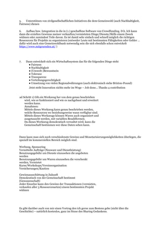 5. Unterstützen von zivilgesellschaftlichen Initiativen die dem Gemeinwohl (auch Nachhaltigkeit,
Fairness) dienen
6. Aufbau bzw. Integration in die in (1.) geschaffene Software von Crowdfunding. D.h. Ich kann
dann die erzielten Gewinne meiner verkauften/vermieteten Dinge/Dienste/Skills einem Zweck
widmen oder zumindest Teile davon. Es ist damit sehr einfach und schnell möglich die richtigen
Ressourcen für Projekte zu organisieren (entweder Leute mit bestimmten Fähigkeiten oder Gelder …
dafür wird auch eine Gemeinwohlbank notwendig sein die sich ebenfalls schon entwickelt
https://www.mitgruenden.at/ )
7. Dann entwickelt sich ein Wirtschaftssystem das für die folgenden Dinge steht
● Fairness
● Nachhaltigkeit
● (Umwelt-)Bewusstsein
● Toleranz
● Transparenz
● Verteilungsgerechtigkeit
● Umsetzung von vielen Regionalwährungen (auch elektronisch siehe Brixton-Pound)
Jetzt steht Innovation nichts mehr im Wege – Job done... Thanks 4 contribution
ad Schritt 1) Gib ein Werkzeug her von dem genau beschrieben
wird, wie es funktioniert und wie es nachgebaut und erweitert
werden kann.
Annahmen:
Mittels dieses Werkzeug kann genau beschrieben werden,
welche Ressourcen wo beziehungsweise wann verfügbar sind.
Mittels dieses Werkzeugs können Waren auch organisiert und
ausgetauscht werden, mit variablen Bezahlformen.
Da dieses Werkzeug demokratisch verwaltet wird, kann die
Gemeinschaft bestimmen wer diese Daten sehen kann.
Dann kann man sich noch verschiedenste Gewinn und Monetarisierungsmöglichkeiten überlegen, die
speziell im kommerziellen Bereich möglich sind.
Werbung, Sponsoring
Vermittelte Aufträge (Neuware und Dienstleistung)
Benutzungsgebühr um Dienste einzusehen die angeboten
werden
Benutzungsgebühr um Waren einzusehen die verschenkt
werden, Vermietet
Kurse/Workshops/Vereinsorganisation
Versicherungen/Kaution
Gewinnausschüttung in Zukunft
Demokratisch von der Gemeinschaft bestimmt
(Genossenschaft)
Jeder Einzelne kann den Gewinn der Transaktionen (vermieten,
verkaufen aller 3 Ressourcenarten) einem bestimmten Projekt
widmen
Es gibt darüber auch von mir einen Vortrag den ich gerne zum Bestens gebe (nicht über die
Geschichte) – natürlich kostenlos, ganz im Sinne des Sharing Gedankens.
 