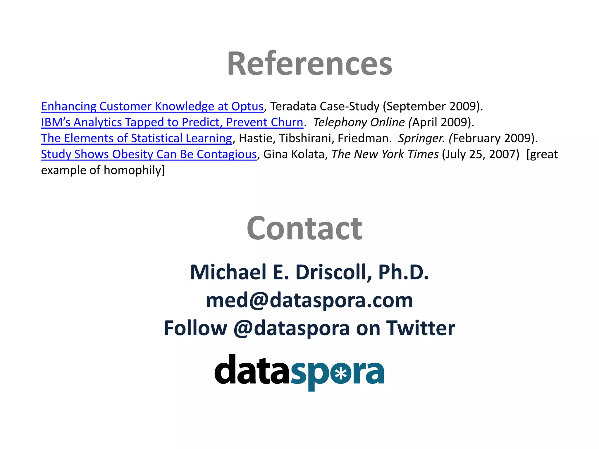 ReferencesEnhancing Customer Knowledge at Optus, Teradata Case-Study (September 2009).IBM’s Analytics Tapped to Predict, Prevent Churn.  Telephony Online (April 2009).  The Elements of Statistical Learning, Hastie, Tibshirani, Friedman.  Springer. (February 2009).Study Shows Obesity Can Be Contagious, Gina Kolata, The New York Times (July 25, 2007)  [great example of homophily]ContactMichael E. Driscoll, Ph.D.med@dataspora.comFollow @datasporaon Twitter