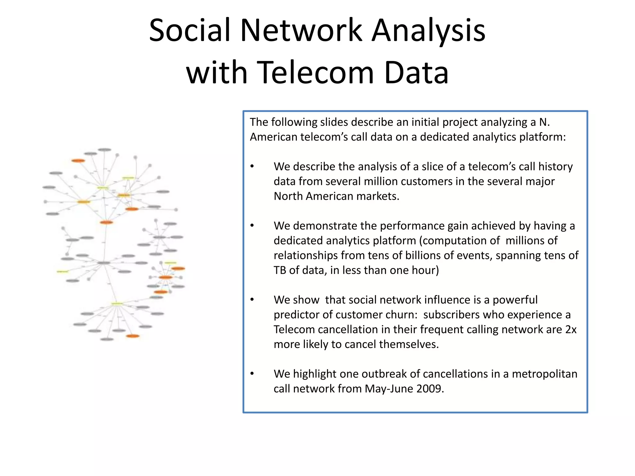 Social Network Analysis with Telecom DataThe following slides describe an initial project analyzing a N. American telecom’s call data on a dedicated analytics platform:We describe the analysis of a slice of a telecom’s call history data from several million customers in the several major North American markets.We demonstrate the performance gain achieved by having a dedicated analytics platform (computation of  millions of relationships from tens of billions of events, spanning tens of TB of data, in less than one hour)We show  that social network influence is a powerful predictor of customer churn:  subscribers who experience a Telecom cancellation in their frequent calling network are 2x more likely to cancel themselves.We highlight one outbreak of cancellations in a metropolitan call network from May-June 2009.