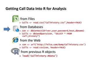 Getting Call Data Into R for Analysis	- from Files> Calls <- read.csv(“CallHistory.csv”,header=TRUE)	  from Databases> con <- dbConnect(driver,user,password,host,dbname)> Calls <- dbSendQuery(con, “SELECT * FROM call_history”)	  from the Web> con <- url('http://Telco.com/dump/CallHistory.csv')> Calls <- read.csv(con, header=TRUE)	   from previous R objects> load(‘CallHistory.RData’)