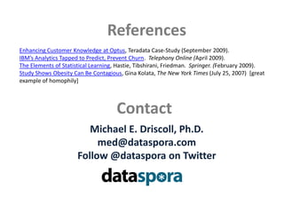 ReferencesEnhancing Customer Knowledge at Optus, Teradata Case-Study (September 2009).IBM’s Analytics Tapped to Predict, Prevent Churn.  Telephony Online (April 2009).  The Elements of Statistical Learning, Hastie, Tibshirani, Friedman.  Springer. (February 2009).Study Shows Obesity Can Be Contagious, Gina Kolata, The New York Times (July 25, 2007)  [great example of homophily]ContactMichael E. Driscoll, Ph.D.med@dataspora.comFollow @datasporaon Twitter