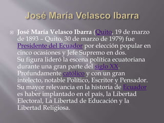  José María Velasco Ibarra (Quito, 19 de marzo
de 1893 – Quito, 30 de marzo de 1979) fue
Presidente del Ecuador por elección popular en
cinco ocasiones y Jefe Supremo en dos.
Su figura lideró la escena política ecuatoriana
durante una gran parte del siglo XX.
Profundamente católico y con un gran
intelecto, notable Político, Escritor y Pensador.
Su mayor relevancia en la historia de Ecuador
es haber implantado en el país, la Libertad
Electoral, La Libertad de Educación y la
Libertad Religiosa.
 