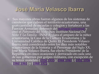  Sus mayores obras fueron algunos de los sistemas de
carreteras que cubren el territorio ecuatoriano, una
gran cantidad de escuelas y colegios y fortalecer a las
Fuerzas Armadas; defensor del sufragio universal y
creó el Patronato del Niño (hoy Instituto Nacional Del
Niño Y La Familia - INNFA) para el amparo de la niñez
ecuatoriana, la Casa de la Cultura Ecuatoriana y la
Universidad Católica de Quito. El Presidente Velasco
Ibarra, está considerado entre los diez más notables
ecuatorianos de la historia y el Personaje del Siglo XX.
José María Velasco Ibarra, fue electo Presidente de la
República en cinco ocasiones y derrocado en cada uno
de sus gobiernos por golpes militares, con excepción de
su tercer mandato (1934-1935),(1944-1947), (1952-1956),
(1960-1961) y (1968-1972).
 