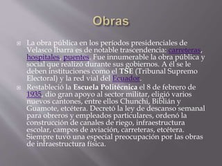  La obra pública en los períodos presidenciales de
Velasco Ibarra es de notable trascendencia: carreteras,
hospitales, puentes. Fue innumerable la obra pública y
social que realizó durante sus gobiernos. A él se le
deben instituciones como el TSE (Tribunal Supremo
Electoral) y la red vial del Ecuador.
 Restableció la Escuela Politécnica el 8 de febrero de
1935, dio gran apoyo al sector militar, eligió varios
nuevos cantones, entre ellos Chunchi, Biblián y
Guamote, etcétera. Decretó la ley de descanso semanal
para obreros y empleados particulares, ordenó la
construcción de canales de riego, infraestructura
escolar, campos de aviación, carreteras, etcétera.
Siempre tuvo una especial preocupación por las obras
de infraestructura física.
 