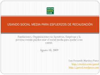 USANDO SOCIAL MEDIA PARA ESFUERZOS DE RECAUDACIÓN


     Fundaciones, Organizaciones no lucrativas, Empresas y la
    persona común pueden usar el social media para ayudar a sus
                             causas.

                         Agosto 10, 2009


                                                  Luis Fernando Martínez Funes
                                                     http://twitter.com/gawed
                                                  http://gawed.wordpress.com
 