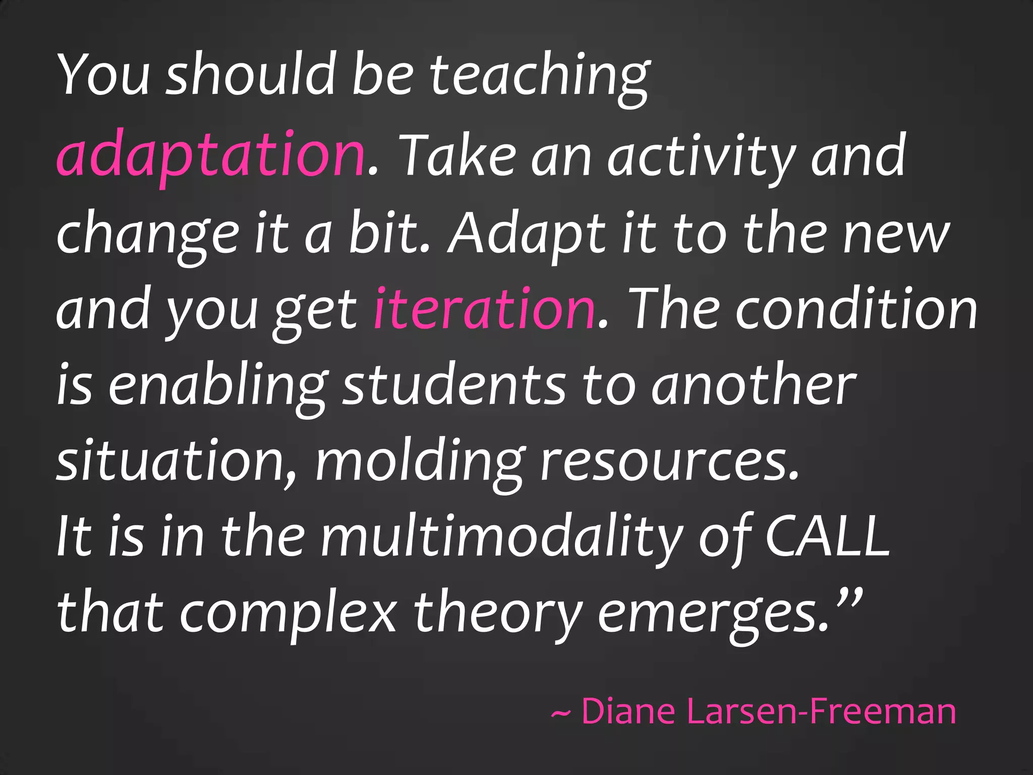 You should be teaching
adaptation. Take an activity and
change it a bit. Adapt it to the new
and you get iteration. The condition
is enabling students to another
situation, molding resources.
It is in the multimodality of CALL
that complex theory emerges.”
~ Diane Larsen-Freeman