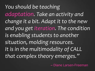 You should be teaching
adaptation. Take an activity and
change it a bit. Adapt it to the new
and you get iteration. The condition
is enabling students to another
situation, molding resources.
It is in the multimodality of CALL
that complex theory emerges.”
~ Diane Larsen-Freeman
 