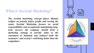 What is Societal Marketing?
3
▹ The societal marketing concept places Human
welfare on priority before profits and serving the
wants. Societal Marketing focuses on social
responsibilities and recommends maintaining long-
term success; the company should form a
marketing strategy to provide value to the
consumers to maintain and enhance both the
customers’ and society’s well-being better than the
competitors
 