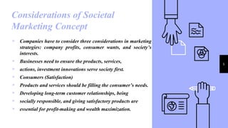 Considerations of Societal
Marketing Concept
5
▹ Companies have to consider three considerations in marketing
strategies: company profits, consumer wants, and society’s
interests.
▹ Businesses need to ensure the products, services,
▹ actions, investment innovations serve society first.
▹ Consumers (Satisfaction)
▹ Products and services should be filling the consumer’s needs.
▹ Developing long-term customer relationships, being
▹ socially responsible, and giving satisfactory products are
▹ essential for profit-making and wealth maximization.
 