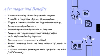 Advantages and Benefits
6
▹ It supports building a better image for the company.
▹ It provides a competitive edge over the competitors.
▹ Helpful in customer retention and long-term relationships.
▹ Boosts sales and market share.
▹ Promote expansion and growth in the long term.
▹ Products and company management should prioritize
▹ social welfare and society in general.
▹ Economic resources are properly utilized.
▹ Societal marketing boosts the living standard of people in
society.
▹ It ensures economic planning is more significant and more
fruitful to society.
 
