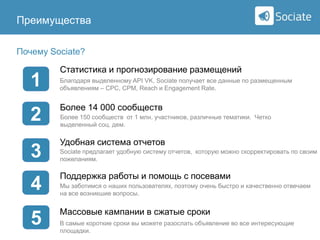Преимущества

Sociate

Почему Sociate?

1
2
3

4
5

Статистика и прогнозирование размещений
Благодаря выделенному API VK, Sociate получает все данные по размещенным
объявлениям – CPC, CPM, Reach и Engagement Rate.

Более 14 000 сообществ
Более 150 сообществ от 1 млн. участников, различные тематики. Четко
выделенный соц. дем.

Удобная система отчетов
Sociate предлагает удобную систему отчетов, которую можно скорректировать по своим
пожеланиям.

Поддержка работы и помощь с посевами
Мы заботимся о наших пользователях, поэтому очень быстро и качественно отвечаем
на все возникшие вопросы.

Массовые кампании в сжатые сроки
В самые короткие сроки вы можете разослать объявление во все интересующие
площадки.

 