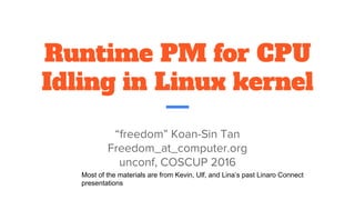 Runtime PM for CPU
Idling in Linux Kernel
“freedom” Koan-Sin Tan
freedom_at_computer.org
unconf, COSCUP 2016
Most of the materials are from Kevin, Ulf, and Lina’s past Linaro Connect
presentations
 