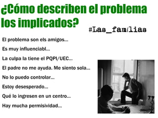 El problema son els amigos…
Es muy influenciabl…
La culpa la tiene el PQPI/UEC…
El padre no me ayuda. Me siento sola…
No lo puedo controlar…
Estoy desesperado…
Qué lo ingresen en un centro…
Hay mucha permisividad…
¿Cómo describen el problema
los implicados? #Las_famílias
 