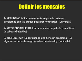 Definir los mensajes
1/ #PRUDENCIA: ‘La manera más segura de no tener
problemas con las drogas pasa por no tocarlas’ (Universal)
2/ #RESPONSABILIDAD: Liarla no es incompatible con utilizar
la cabeza (Selectiva)
3/ #REFERENCIA (Saber cuando uno tiene un problema): ‘Si
alguna vez necesitas algo yasabes dónde estoy’ (Indicada)
 
