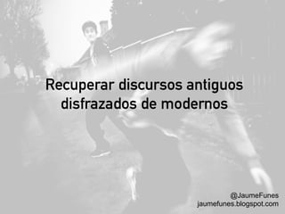 Recuperar discursos antiguos
disfrazados de modernos
@JaumeFunes
jaumefunes.blogspot.com
 