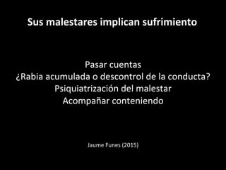 Sus	
  malestares	
  implican	
  sufrimiento	
  
Pasar	
  cuentas	
  
¿Rabia	
  acumulada	
  o	
  descontrol	
  de	
  la	
  conducta?	
  
Psiquiatrización	
  del	
  malestar	
  
Acompañar	
  conteniendo	
  
	
  
	
  
	
  
	
  
Jaume	
  Funes	
  (2015)	
  
	
  
 