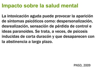 Impacto sobre la salud mental
La intoxicación aguda puede provocar la aparición
de síntomas psicóticos como: despersonalización,
desrealización, sensación de pérdida de control e
ideas paranoides. Se trata, a veces, de psicosis
inducidas de corta duracón y que desaparecen con
la abstinencia a largo plazo.
PNSD,	
  2009	
  
 