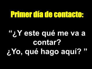 Primer día de contacto:
“¿Y este qué me va a
contar?
¿Yo, qué hago aquí? ”
 