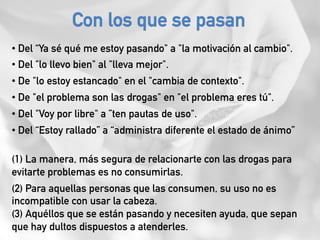 • Del “Ya sé qué me estoy pasando" a "la motivación al cambio".
• Del "lo llevo bien" al "lleva mejor".
• De "lo estoy estancado" en el "cambia de contexto".
• De "el problema son las drogas" en "el problema eres tú".
• Del "Voy por libre" a ”ten pautas de uso".
• Del “Estoy rallado” a “administra diferente el estado de ánimo”
(1) La manera, más segura de relacionarte con las drogas para
evitarte problemas es no consumirlas.
(2) Para aquellas personas que las consumen, su uso no es
incompatible con usar la cabeza.
(3) Aquéllos que se están pasando y necesiten ayuda, que sepan
que hay dultos dispuestos a atenderles.
Con los que se pasan
 