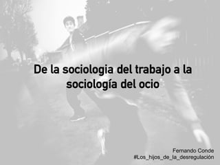 De la sociologia del trabajo a la
sociología del ocio
Fernando Conde
#Los_hijos_de_la_desregulación
 