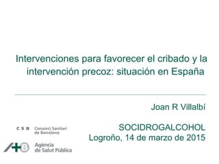 Intervenciones para favorecer el cribado y la
intervención precoz: situación en España
Joan R Villalbí
SOCIDROGALCOHOL
Logroño, 14 de marzo de 2015
 