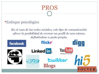 PROS En el caso de las redes sociales, este tipo de comunicación ofrece la posibilidad de recrear un perfil de uno mismo, definiéndose a gusto propio. Enfoque psicológico VOLVER Blogs 