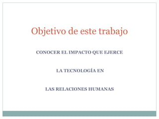 CONOCER EL IMPACTO QUE EJERCE LA TECNOLOGÍA EN LAS RELACIONES HUMANAS Objetivo de este trabajo 