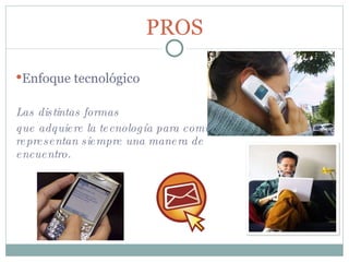 Las distintas formas  que adquiere la tecnología para comunicarse, representan siempre una manera de encuentro.   PROS Enfoque tecnológico 