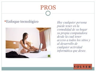 Hoy cualquier persona puede tener en la comodidad de su hogar su propia computadora desde la cual tener acceso a todos los sitios y al desarrollo de  cualquier actividad informática que desee. PROS Enfoque tecnológico VOLVER 