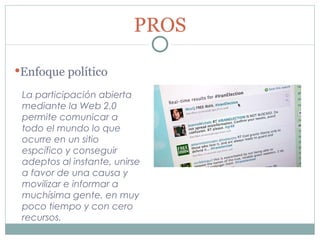 La participación abierta mediante la Web 2.0 permite comunicar a todo el mundo lo que ocurre en un sitio espcífico y conseguir adeptos al instante, unirse a favor de una causa y movilizar e informar a muchísima gente, en muy poco tiempo y con cero recursos. PROS Enfoque político 