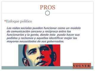 Las redes sociales pueden funcionar como un modelo de comunicación cercana y recíproca entre los funcionarios y la gente, donde ésta  pueda hacer sus pedidos y reclamos y aquellos identificar mejor las mayores necesidades de sus gobernados. PROS Enfoque político VOLVER 