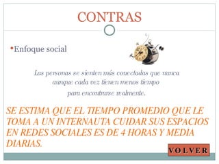 CONTRAS Enfoque social Las personas se sienten más conectadas que nunca aunque cada vez tienen menos tiempo  para encontrarse realmente. SE ESTIMA QUE EL TIEMPO PROMEDIO QUE LE TOMA A UN INTERNAUTA CUIDAR SUS ESPACIOS EN REDES SOCIALES ES DE 4 HORAS Y MEDIA DIARIAS. VOLVER 