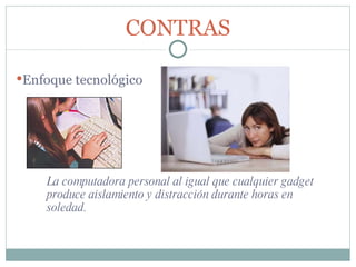 La computadora personal al igual que cualquier gadget produce aislamiento y distracción durante horas en soledad. CONTRAS Enfoque tecnológico 