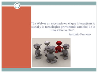 “ La Web es un escenario en el que interactúan lo social y lo tecnológico provocando cambios de lo uno sobre lo otro”.    Antonio Fumero   