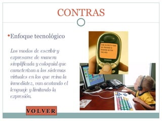 Los modos de escribir y expresarse de manera simplificada y coloquial que caracterizan a los sistemas virtuales en los que reina la inmediatez, van acotando el lenguaje y limitando la expresión. CONTRAS Enfoque tecnológico VOLVER 