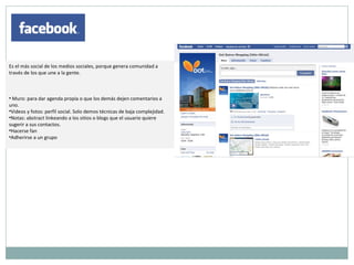 Es el más social de los medios sociales, porque genera comunidad a través de los que une a la gente.  Muro: para dar agenda propia o que los demás dejen comentarios a uno.  Videos y fotos: perfil social. Solo demos técnicas de baja complejidad.  Notas: abstract linkeando a los sitios o blogs que el usuario quiere sugerir a sus contactos. Hacerse fan Adherirse a un grupo 