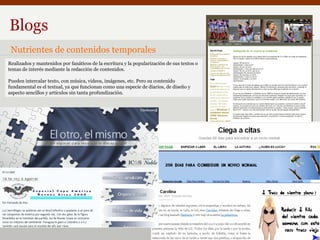 Blogs Nutrientes de contenidos temporales Realizados y mantenidos por fanáticos de la escritura y la popularización de sus textos o temas de interés mediante la redacción de contenidos. Pueden intercalar texto, con música, videos, imágenes, etc. Pero su contenido fundamental es el textual, ya que funcionan como una especie de diarios, de diseño y  aspecto sencillos y artículos sin tanta profundización. 