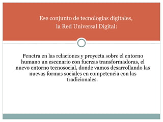 Penetra en las relaciones y proyecta sobre el entorno humano un escenario con fuerzas transformadoras, el nuevo entorno tecnosocial, donde vamos desarrollando las nuevas formas sociales en competencia con las tradicionales.  Ese conjunto de tecnologías digitales,  la Red Universal Digital: 