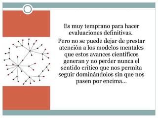 Es muy temprano para hacer evaluaciones definitivas.  Pero no se puede dejar de prestar atención a los modelos mentales que estos avances científicos generan y no perder nunca el sentido crítico que nos permita seguir dominándolos sin que nos pasen por encima… 