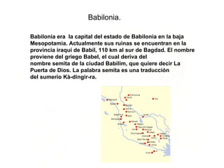 Babilonia era  la capital del estado de Babilonia en la baja Mesopotamia. Actualmente sus ruinas se encuentran en la provincia iraquí de Babil, 110 km al sur de Bagdad. El nombre proviene del griego Babel, el cual deriva del nombre semita de la ciudad Babilim, que quiere decir La Puerta de Dios. La palabra semita es una traducción del sumerio Kà-dingir-ra.  Babilonia. 