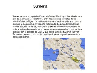 Sumeria Sumeria , es una región histórica del Oriente Medio que formaba la parte sur de la antigua Mesopotamia, entre las planicies aluviales de los ríos Éufrates  y Tigris. La civilización sumeria está considerada como la primera y más antigua civilización del mundo. La procedencia de sus habitantes, los sumerios, es incierta y existen numerosas hipótesis: la más aceptada hoy en día es la que argumenta que no hubo una ruptura cultural con el período de Uruk y que por lo tanto no tuvieron que ver factores externos, como podían ser invasiones o migraciones de otros territorios lejanos  