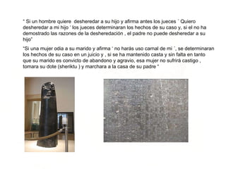 “  Si un hombre quiere  desheredar a su hijo y afirma antes los jueces ´ Quiero desheredar a mi hijo ‘ los jueces determinaran los hechos de su caso y, si el no ha demostrado las razones de la desheredación , el padre no puede desheredar a su hijo” “ Si una mujer odia a su marido y afirma ‘ no harás uso carnal de mi ´, se determinaran los hechos de su caso en un juicio y , si se ha mantenido casta y sin falta en tanto que su marido es convicto de abandono y agravio, esa mujer no sufrirá castigo , tomara su dote (sheriktu ) y marchara a la casa de su padre “ 