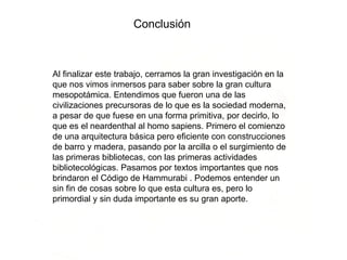 Al finalizar este trabajo, cerramos la gran investigación en la que nos vimos inmersos para saber sobre la gran cultura mesopotámica. Entendimos que fueron una de las civilizaciones precursoras de lo que es la sociedad moderna, a pesar de que fuese en una forma primitiva, por decirlo, lo que es el neardenthal al homo sapiens. Primero el comienzo de una arquitectura básica pero eficiente con construcciones de barro y madera, pasando por la arcilla o el surgimiento de las primeras bibliotecas, con las primeras actividades bibliotecológicas. Pasamos por textos importantes que nos brindaron el Código de Hammurabi . Podemos entender un sin fin de cosas sobre lo que esta cultura es, pero lo primordial y sin duda importante es su gran aporte.   Conclusión  